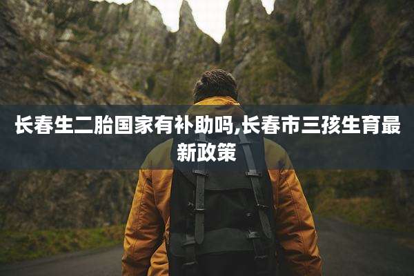 长春生二胎国家有补助吗,长春市三孩生育最新政策