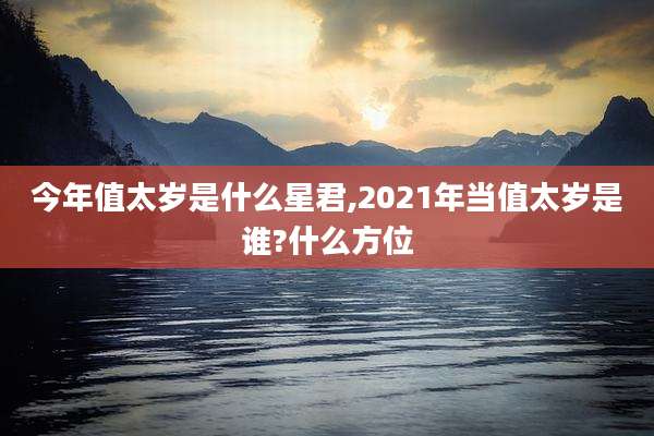 今年值太岁是什么星君,2021年当值太岁是谁?什么方位