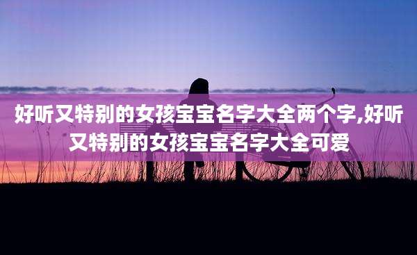 好听又特别的女孩宝宝名字大全两个字,好听又特别的女孩宝宝名字大全可爱