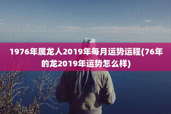 1976年属龙人2019年每月运势运程(76年的龙2019年运势怎么样)