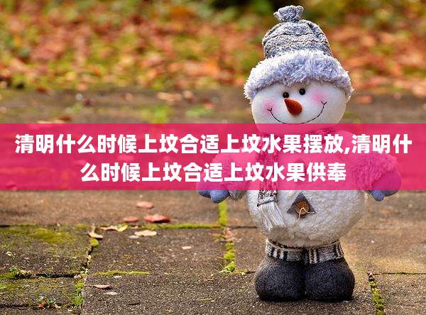 清明什么时候上坟合适上坟水果摆放,清明什么时候上坟合适上坟水果供奉
