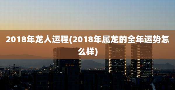 2018年龙人运程(2018年属龙的全年运势怎么样)