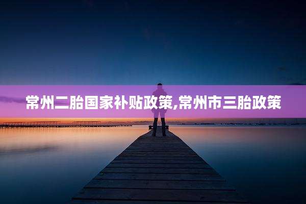 常州二胎国家补贴政策,常州市三胎政策