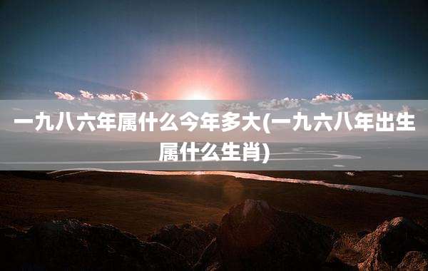 一九八六年属什么今年多大(一九六八年出生属什么生肖)