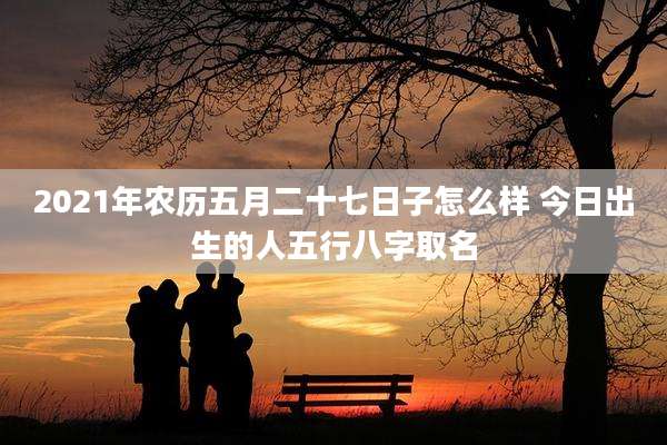 2021年农历五月二十七日子怎么样 今日出生的人五行八字取名