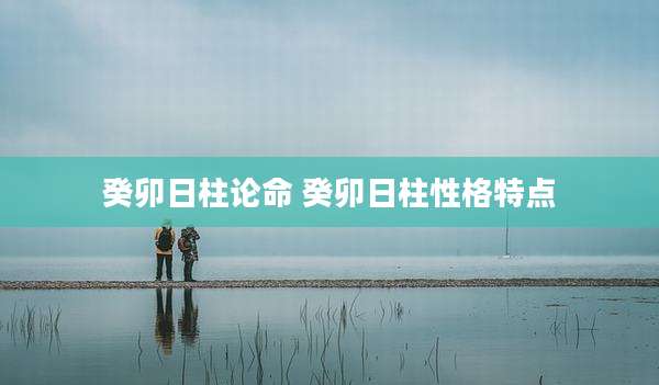 癸卯日柱论命 癸卯日柱性格特点