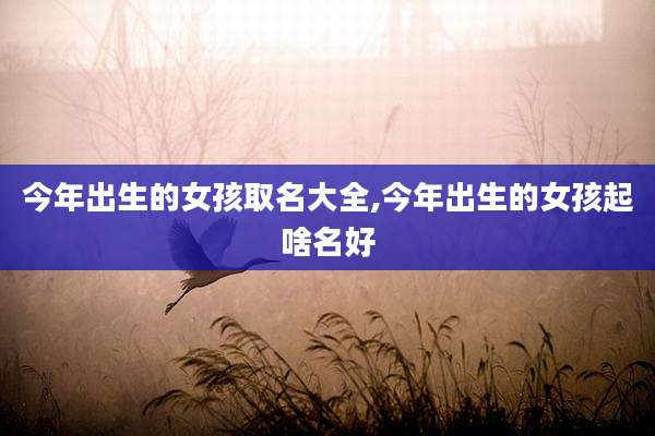 今年出生的女孩取名大全,今年出生的女孩起啥名好