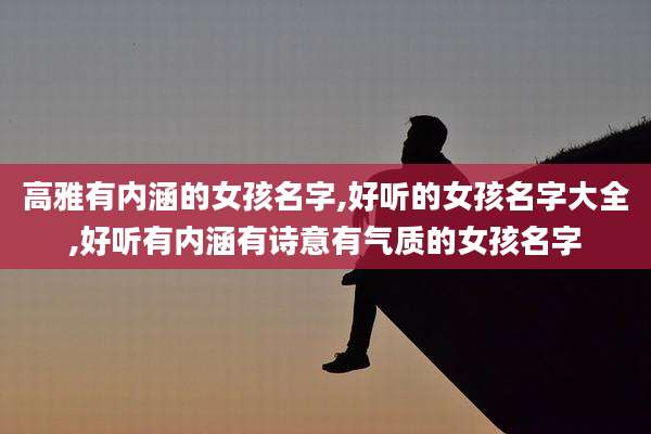 高雅有内涵的女孩名字,好听的女孩名字大全,好听有内涵有诗意有气质的女孩名字
