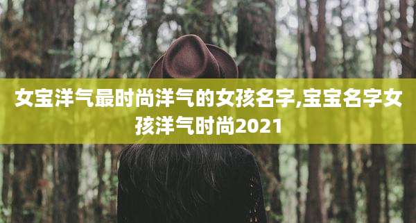 女宝洋气最时尚洋气的女孩名字,宝宝名字女孩洋气时尚2021