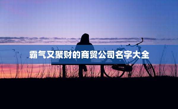 霸气又聚财的商贸公司名字大全