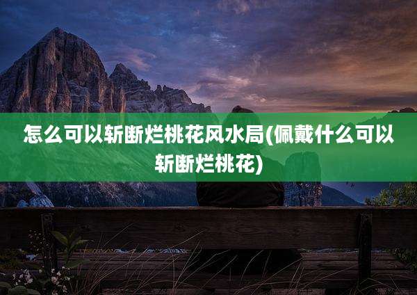 怎么可以斩断烂桃花风水局(佩戴什么可以斩断烂桃花)
