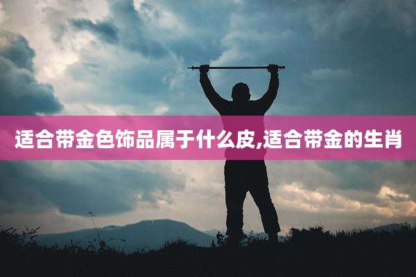 适合带金色饰品属于什么皮,适合带金的生肖