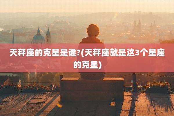 天秤座的克星是谁?(天秤座就是这3个星座的克星)