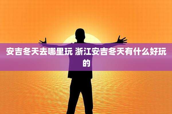安吉冬天去哪里玩 浙江安吉冬天有什么好玩的