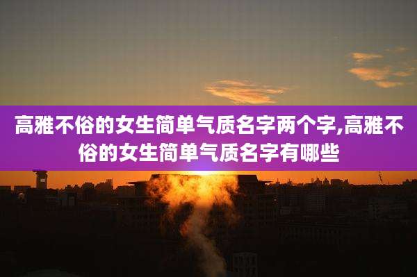 高雅不俗的女生简单气质名字两个字,高雅不俗的女生简单气质名字有哪些