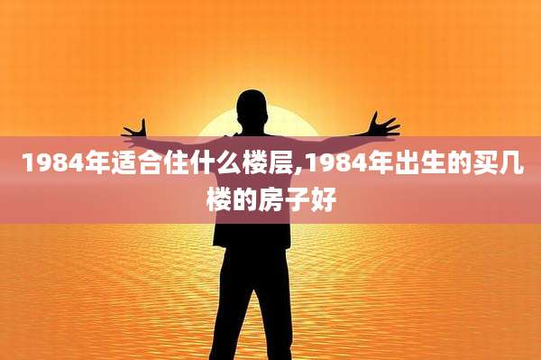 1984年适合住什么楼层,1984年出生的买几楼的房子好