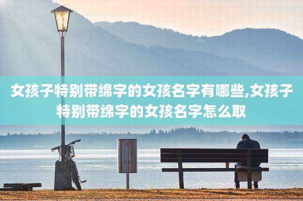 女孩子特别带绵字的女孩名字有哪些,女孩子特别带绵字的女孩名字怎么取
