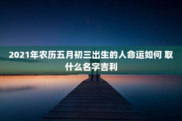 2021年农历五月初三出生的人命运如何 取什么名字吉利