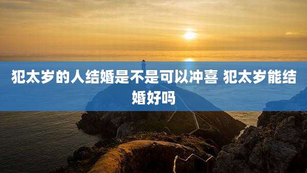 犯太岁的人结婚是不是可以冲喜 犯太岁能结婚好吗