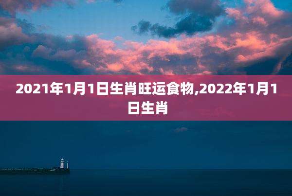 2021年1月1日生肖旺运食物,2022年1月1日生肖