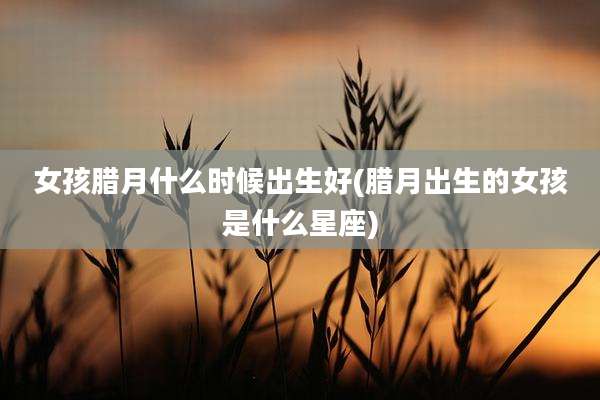 女孩腊月什么时候出生好(腊月出生的女孩是什么星座)