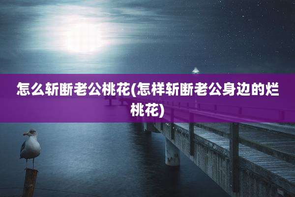 怎么斩断老公桃花(怎样斩断老公身边的烂桃花)
