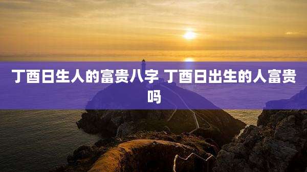 丁酉日生人的富贵八字 丁酉日出生的人富贵吗