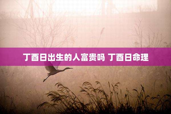 丁酉日出生的人富贵吗 丁酉日命理