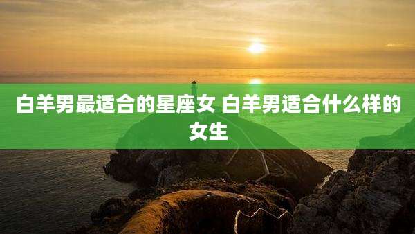白羊男最适合的星座女 白羊男适合什么样的女生