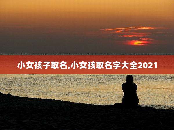 小女孩子取名,小女孩取名字大全2021