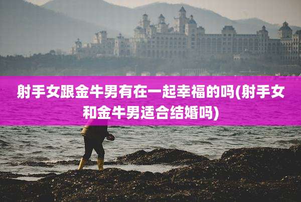 射手女跟金牛男有在一起幸福的吗(射手女和金牛男适合结婚吗)