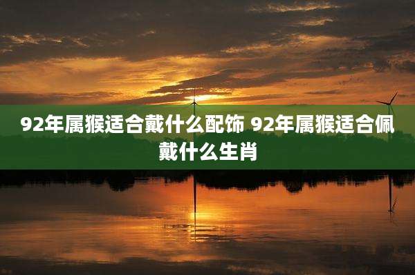 92年属猴适合戴什么配饰 92年属猴适合佩戴什么生肖