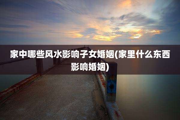 家中哪些风水影响子女婚姻(家里什么东西影响婚姻)
