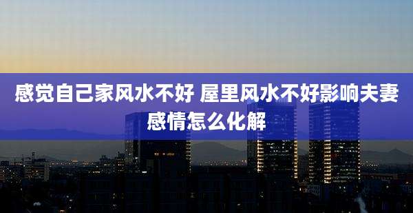 感觉自己家风水不好 屋里风水不好影响夫妻感情怎么化解