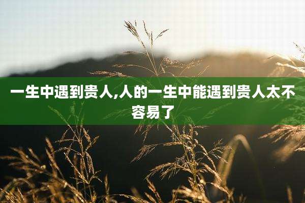 一生中遇到贵人,人的一生中能遇到贵人太不容易了