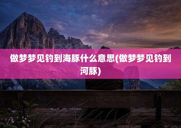 做梦梦见钓到海豚什么意思(做梦梦见钓到河豚)