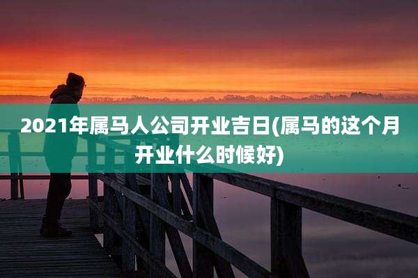 2021年属马人公司开业吉日(属马的这个月开业什么时候好)