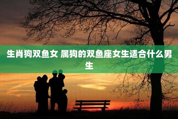 生肖狗双鱼女 属狗的双鱼座女生适合什么男生