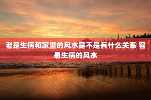 老是生病和家里的风水是不是有什么关系 容易生病的风水