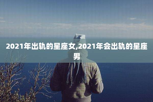 2021年出轨的星座女,2021年会出轨的星座男