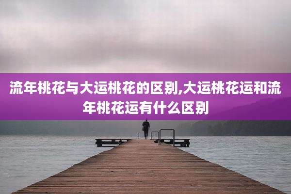 流年桃花与大运桃花的区别,大运桃花运和流年桃花运有什么区别
