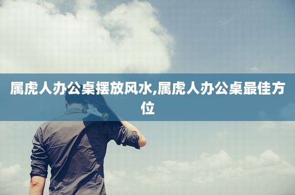 属虎人办公桌摆放风水,属虎人办公桌最佳方位