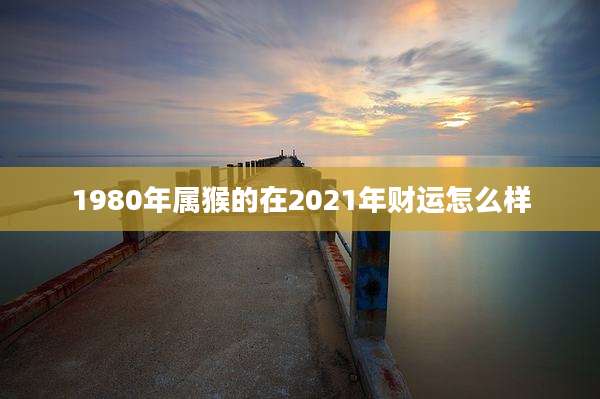 1980年属猴的在2021年财运怎么样