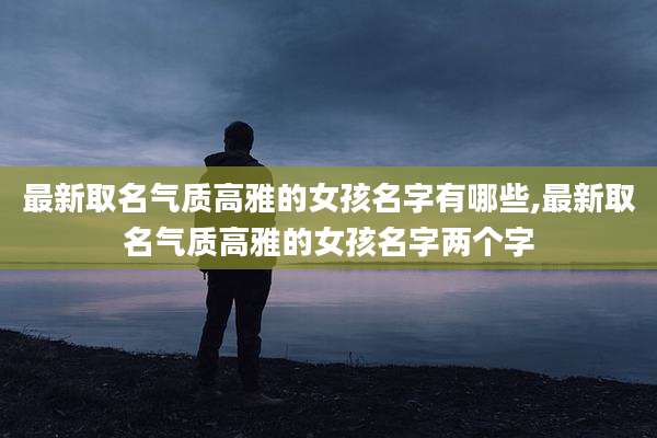 最新取名气质高雅的女孩名字有哪些,最新取名气质高雅的女孩名字两个字