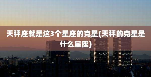 天秤座就是这3个星座的克星(天秤的克星是什么星座)