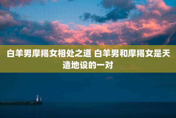 白羊男摩羯女相处之道 白羊男和摩羯女是天造地设的一对