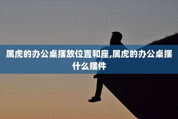 属虎的办公桌摆放位置和座,属虎的办公桌摆什么摆件