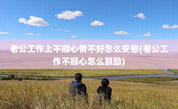 老公工作上不顺心情不好怎么安慰(老公工作不顺心怎么鼓励)