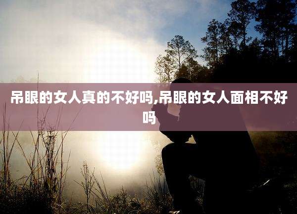 吊眼的女人真的不好吗,吊眼的女人面相不好吗