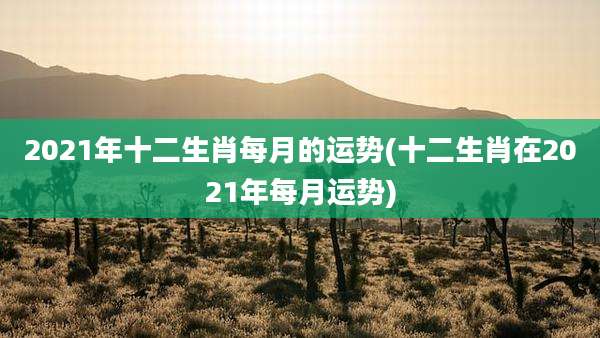 2021年十二生肖每月的运势(十二生肖在2021年每月运势)